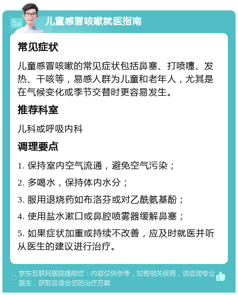 儿童感冒咳嗽就医指南 常见症状 儿童感冒咳嗽的常见症状包括鼻塞、打喷嚏、发热、干咳等，易感人群为儿童和老年人，尤其是在气候变化或季节交替时更容易发生。 推荐科室 儿科或呼吸内科 调理要点 1. 保持室内空气流通，避免空气污染； 2. 多喝水，保持体内水分； 3. 服用退烧药如布洛芬或对乙酰氨基酚； 4. 使用盐水漱口或鼻腔喷雾器缓解鼻塞； 5. 如果症状加重或持续不改善，应及时就医并听从医生的建议进行治疗。