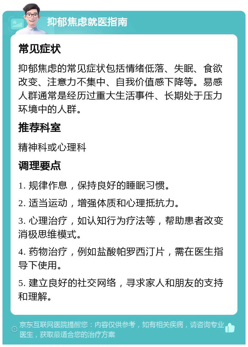 抑郁焦虑就医指南 常见症状 抑郁焦虑的常见症状包括情绪低落、失眠、食欲改变、注意力不集中、自我价值感下降等。易感人群通常是经历过重大生活事件、长期处于压力环境中的人群。 推荐科室 精神科或心理科 调理要点 1. 规律作息，保持良好的睡眠习惯。 2. 适当运动，增强体质和心理抵抗力。 3. 心理治疗，如认知行为疗法等，帮助患者改变消极思维模式。 4. 药物治疗，例如盐酸帕罗西汀片，需在医生指导下使用。 5. 建立良好的社交网络，寻求家人和朋友的支持和理解。