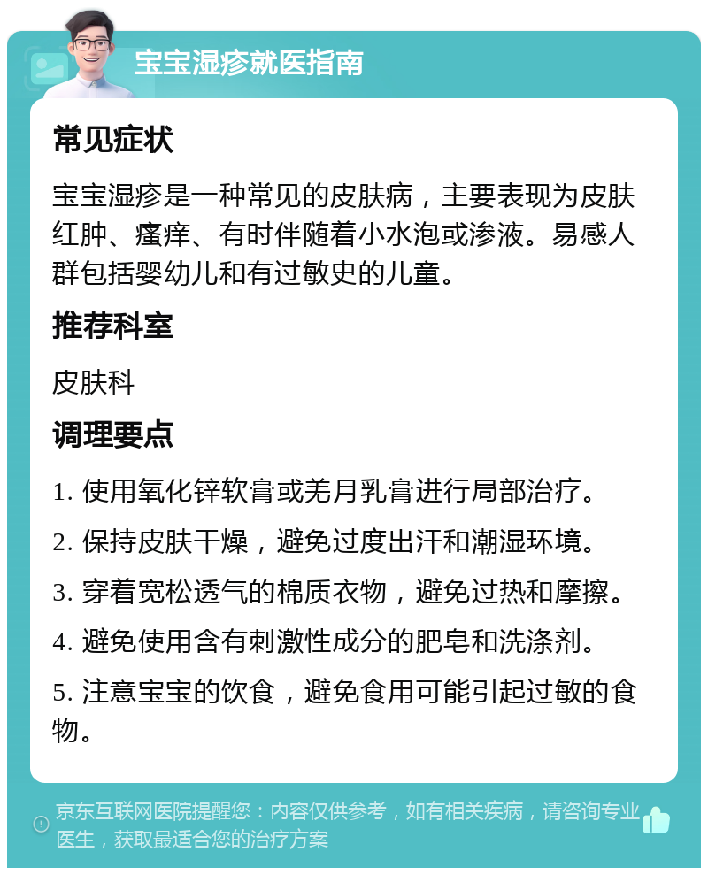 宝宝湿疹就医指南 常见症状 宝宝湿疹是一种常见的皮肤病，主要表现为皮肤红肿、瘙痒、有时伴随着小水泡或渗液。易感人群包括婴幼儿和有过敏史的儿童。 推荐科室 皮肤科 调理要点 1. 使用氧化锌软膏或羌月乳膏进行局部治疗。 2. 保持皮肤干燥，避免过度出汗和潮湿环境。 3. 穿着宽松透气的棉质衣物，避免过热和摩擦。 4. 避免使用含有刺激性成分的肥皂和洗涤剂。 5. 注意宝宝的饮食，避免食用可能引起过敏的食物。