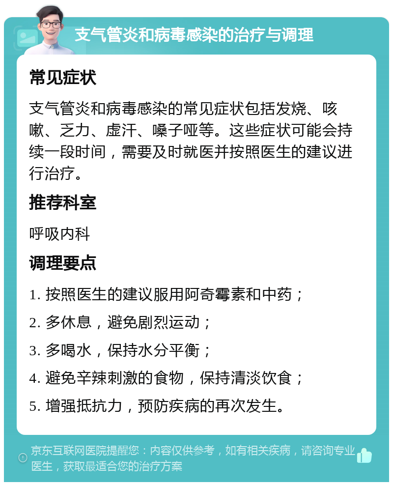 支气管炎和病毒感染的治疗与调理 常见症状 支气管炎和病毒感染的常见症状包括发烧、咳嗽、乏力、虚汗、嗓子哑等。这些症状可能会持续一段时间，需要及时就医并按照医生的建议进行治疗。 推荐科室 呼吸内科 调理要点 1. 按照医生的建议服用阿奇霉素和中药； 2. 多休息，避免剧烈运动； 3. 多喝水，保持水分平衡； 4. 避免辛辣刺激的食物，保持清淡饮食； 5. 增强抵抗力，预防疾病的再次发生。