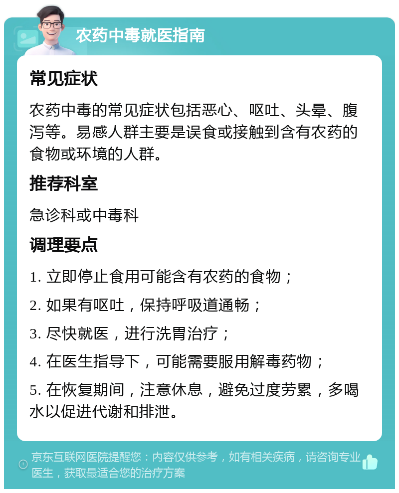 农药中毒就医指南 常见症状 农药中毒的常见症状包括恶心、呕吐、头晕、腹泻等。易感人群主要是误食或接触到含有农药的食物或环境的人群。 推荐科室 急诊科或中毒科 调理要点 1. 立即停止食用可能含有农药的食物； 2. 如果有呕吐，保持呼吸道通畅； 3. 尽快就医，进行洗胃治疗； 4. 在医生指导下，可能需要服用解毒药物； 5. 在恢复期间，注意休息，避免过度劳累，多喝水以促进代谢和排泄。