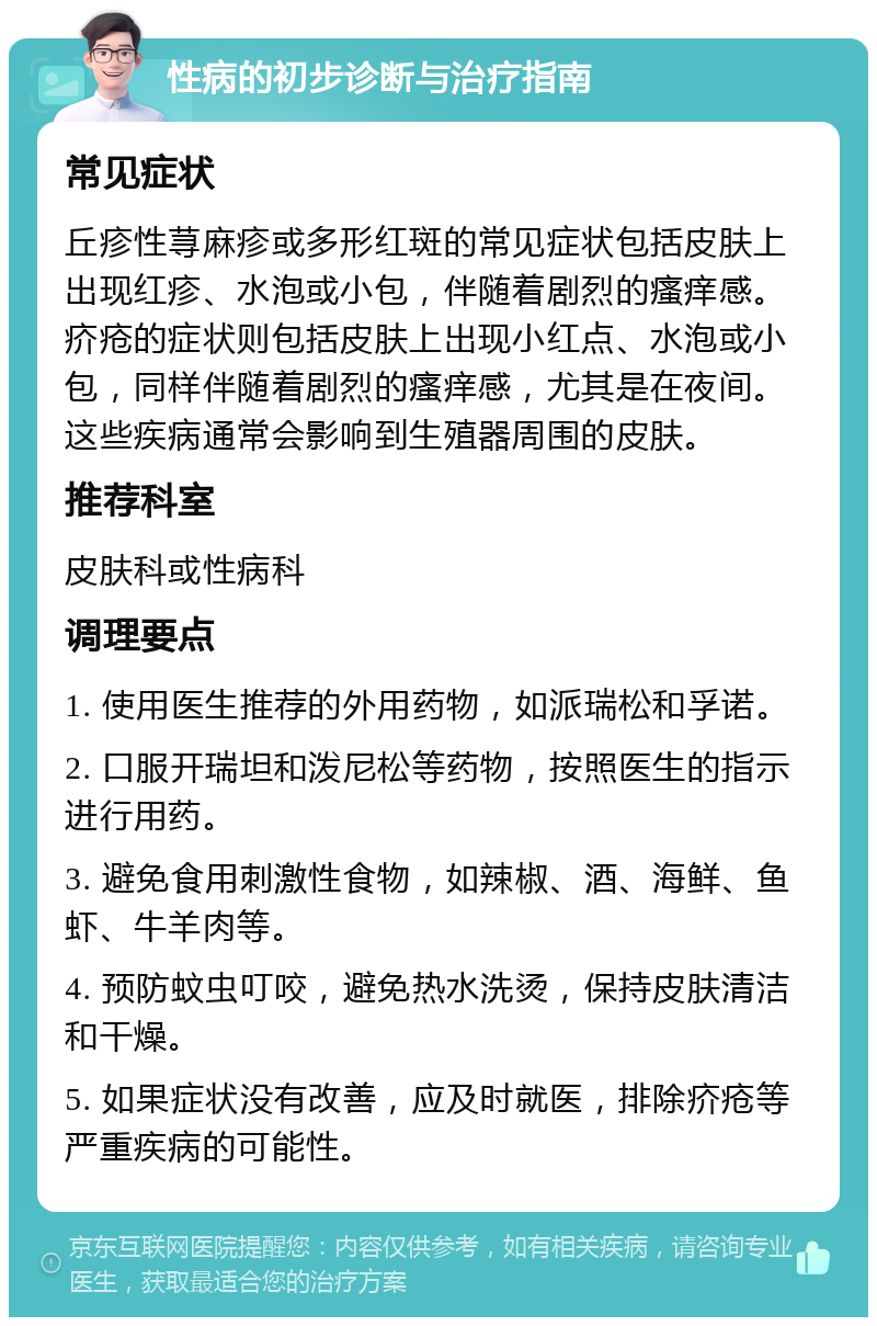 性病的初步诊断与治疗指南 常见症状 丘疹性荨麻疹或多形红斑的常见症状包括皮肤上出现红疹、水泡或小包，伴随着剧烈的瘙痒感。疥疮的症状则包括皮肤上出现小红点、水泡或小包，同样伴随着剧烈的瘙痒感，尤其是在夜间。这些疾病通常会影响到生殖器周围的皮肤。 推荐科室 皮肤科或性病科 调理要点 1. 使用医生推荐的外用药物，如派瑞松和孚诺。 2. 口服开瑞坦和泼尼松等药物，按照医生的指示进行用药。 3. 避免食用刺激性食物，如辣椒、酒、海鲜、鱼虾、牛羊肉等。 4. 预防蚊虫叮咬，避免热水洗烫，保持皮肤清洁和干燥。 5. 如果症状没有改善，应及时就医，排除疥疮等严重疾病的可能性。