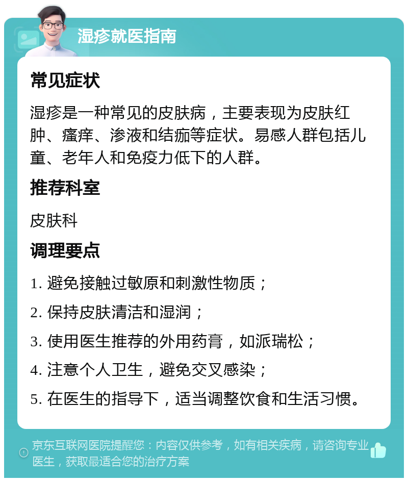 湿疹就医指南 常见症状 湿疹是一种常见的皮肤病，主要表现为皮肤红肿、瘙痒、渗液和结痂等症状。易感人群包括儿童、老年人和免疫力低下的人群。 推荐科室 皮肤科 调理要点 1. 避免接触过敏原和刺激性物质； 2. 保持皮肤清洁和湿润； 3. 使用医生推荐的外用药膏，如派瑞松； 4. 注意个人卫生，避免交叉感染； 5. 在医生的指导下，适当调整饮食和生活习惯。