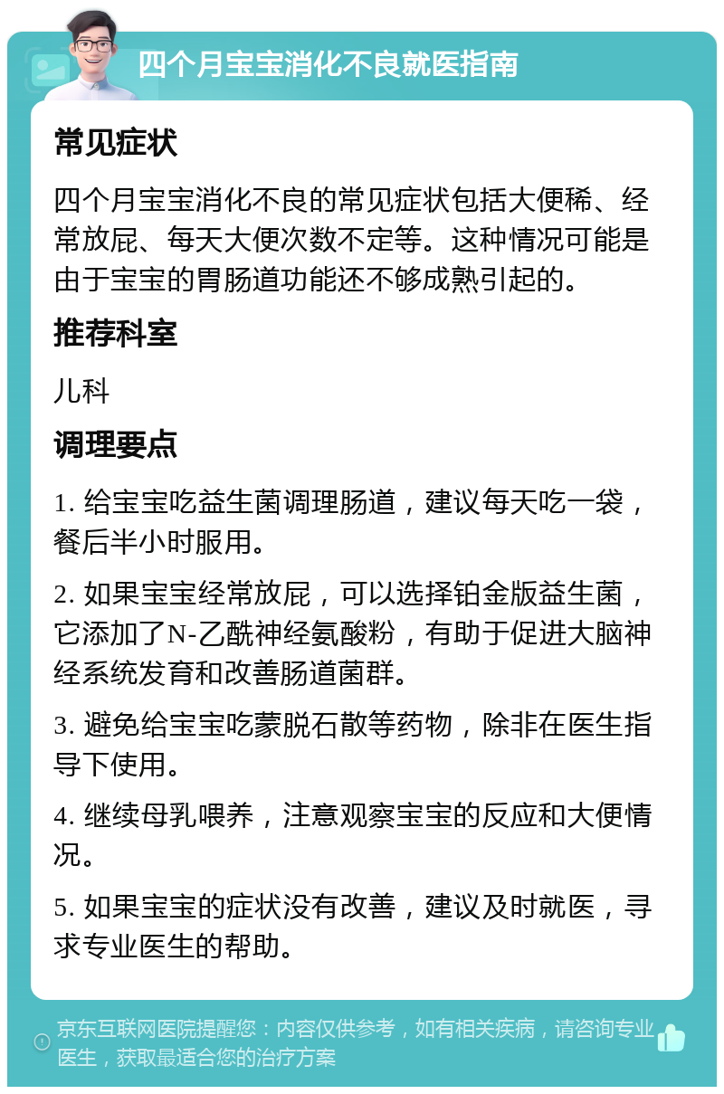 四个月宝宝消化不良就医指南 常见症状 四个月宝宝消化不良的常见症状包括大便稀、经常放屁、每天大便次数不定等。这种情况可能是由于宝宝的胃肠道功能还不够成熟引起的。 推荐科室 儿科 调理要点 1. 给宝宝吃益生菌调理肠道，建议每天吃一袋，餐后半小时服用。 2. 如果宝宝经常放屁，可以选择铂金版益生菌，它添加了N-乙酰神经氨酸粉，有助于促进大脑神经系统发育和改善肠道菌群。 3. 避免给宝宝吃蒙脱石散等药物，除非在医生指导下使用。 4. 继续母乳喂养，注意观察宝宝的反应和大便情况。 5. 如果宝宝的症状没有改善，建议及时就医，寻求专业医生的帮助。