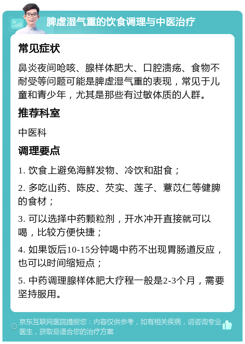 脾虚湿气重的饮食调理与中医治疗 常见症状 鼻炎夜间呛咳、腺样体肥大、口腔溃疡、食物不耐受等问题可能是脾虚湿气重的表现，常见于儿童和青少年，尤其是那些有过敏体质的人群。 推荐科室 中医科 调理要点 1. 饮食上避免海鲜发物、冷饮和甜食； 2. 多吃山药、陈皮、芡实、莲子、薏苡仁等健脾的食材； 3. 可以选择中药颗粒剂，开水冲开直接就可以喝，比较方便快捷； 4. 如果饭后10-15分钟喝中药不出现胃肠道反应，也可以时间缩短点； 5. 中药调理腺样体肥大疗程一般是2-3个月，需要坚持服用。