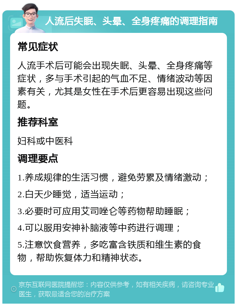 人流后失眠、头晕、全身疼痛的调理指南 常见症状 人流手术后可能会出现失眠、头晕、全身疼痛等症状，多与手术引起的气血不足、情绪波动等因素有关，尤其是女性在手术后更容易出现这些问题。 推荐科室 妇科或中医科 调理要点 1.养成规律的生活习惯，避免劳累及情绪激动； 2.白天少睡觉，适当运动； 3.必要时可应用艾司唑仑等药物帮助睡眠； 4.可以服用安神补脑液等中药进行调理； 5.注意饮食营养，多吃富含铁质和维生素的食物，帮助恢复体力和精神状态。