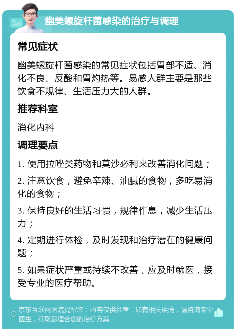 幽美螺旋杆菌感染的治疗与调理 常见症状 幽美螺旋杆菌感染的常见症状包括胃部不适、消化不良、反酸和胃灼热等。易感人群主要是那些饮食不规律、生活压力大的人群。 推荐科室 消化内科 调理要点 1. 使用拉唑类药物和莫沙必利来改善消化问题； 2. 注意饮食，避免辛辣、油腻的食物，多吃易消化的食物； 3. 保持良好的生活习惯，规律作息，减少生活压力； 4. 定期进行体检，及时发现和治疗潜在的健康问题； 5. 如果症状严重或持续不改善，应及时就医，接受专业的医疗帮助。