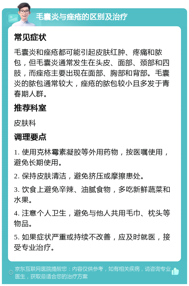 毛囊炎与痤疮的区别及治疗 常见症状 毛囊炎和痤疮都可能引起皮肤红肿、疼痛和脓包，但毛囊炎通常发生在头皮、面部、颈部和四肢，而痤疮主要出现在面部、胸部和背部。毛囊炎的脓包通常较大，痤疮的脓包较小且多发于青春期人群。 推荐科室 皮肤科 调理要点 1. 使用克林霉素凝胶等外用药物，按医嘱使用，避免长期使用。 2. 保持皮肤清洁，避免挤压或摩擦患处。 3. 饮食上避免辛辣、油腻食物，多吃新鲜蔬菜和水果。 4. 注意个人卫生，避免与他人共用毛巾、枕头等物品。 5. 如果症状严重或持续不改善，应及时就医，接受专业治疗。