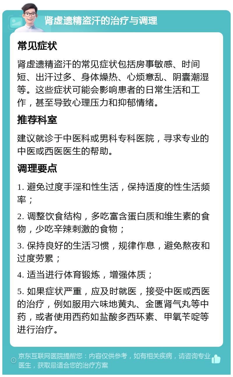 肾虚遗精盗汗的治疗与调理 常见症状 肾虚遗精盗汗的常见症状包括房事敏感、时间短、出汗过多、身体燥热、心烦意乱、阴囊潮湿等。这些症状可能会影响患者的日常生活和工作，甚至导致心理压力和抑郁情绪。 推荐科室 建议就诊于中医科或男科专科医院，寻求专业的中医或西医医生的帮助。 调理要点 1. 避免过度手淫和性生活，保持适度的性生活频率； 2. 调整饮食结构，多吃富含蛋白质和维生素的食物，少吃辛辣刺激的食物； 3. 保持良好的生活习惯，规律作息，避免熬夜和过度劳累； 4. 适当进行体育锻炼，增强体质； 5. 如果症状严重，应及时就医，接受中医或西医的治疗，例如服用六味地黄丸、金匮肾气丸等中药，或者使用西药如盐酸多西环素、甲氧苄啶等进行治疗。