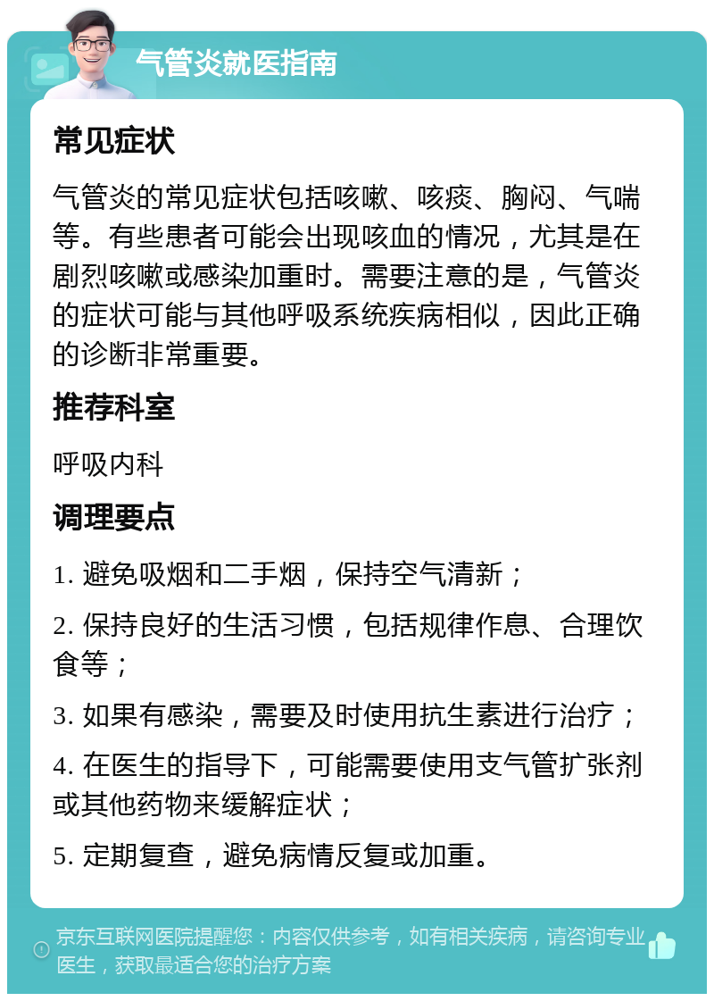 气管炎就医指南 常见症状 气管炎的常见症状包括咳嗽、咳痰、胸闷、气喘等。有些患者可能会出现咳血的情况，尤其是在剧烈咳嗽或感染加重时。需要注意的是，气管炎的症状可能与其他呼吸系统疾病相似，因此正确的诊断非常重要。 推荐科室 呼吸内科 调理要点 1. 避免吸烟和二手烟，保持空气清新； 2. 保持良好的生活习惯，包括规律作息、合理饮食等； 3. 如果有感染，需要及时使用抗生素进行治疗； 4. 在医生的指导下，可能需要使用支气管扩张剂或其他药物来缓解症状； 5. 定期复查，避免病情反复或加重。