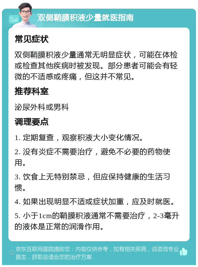 双侧鞘膜积液少量就医指南 常见症状 双侧鞘膜积液少量通常无明显症状，可能在体检或检查其他疾病时被发现。部分患者可能会有轻微的不适感或疼痛，但这并不常见。 推荐科室 泌尿外科或男科 调理要点 1. 定期复查，观察积液大小变化情况。 2. 没有炎症不需要治疗，避免不必要的药物使用。 3. 饮食上无特别禁忌，但应保持健康的生活习惯。 4. 如果出现明显不适或症状加重，应及时就医。 5. 小于1cm的鞘膜积液通常不需要治疗，2-3毫升的液体是正常的润滑作用。