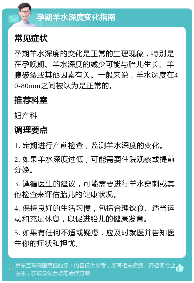 孕期羊水深度变化指南 常见症状 孕期羊水深度的变化是正常的生理现象，特别是在孕晚期。羊水深度的减少可能与胎儿生长、羊膜破裂或其他因素有关。一般来说，羊水深度在40-80mm之间被认为是正常的。 推荐科室 妇产科 调理要点 1. 定期进行产前检查，监测羊水深度的变化。 2. 如果羊水深度过低，可能需要住院观察或提前分娩。 3. 遵循医生的建议，可能需要进行羊水穿刺或其他检查来评估胎儿的健康状况。 4. 保持良好的生活习惯，包括合理饮食、适当运动和充足休息，以促进胎儿的健康发育。 5. 如果有任何不适或疑虑，应及时就医并告知医生你的症状和担忧。