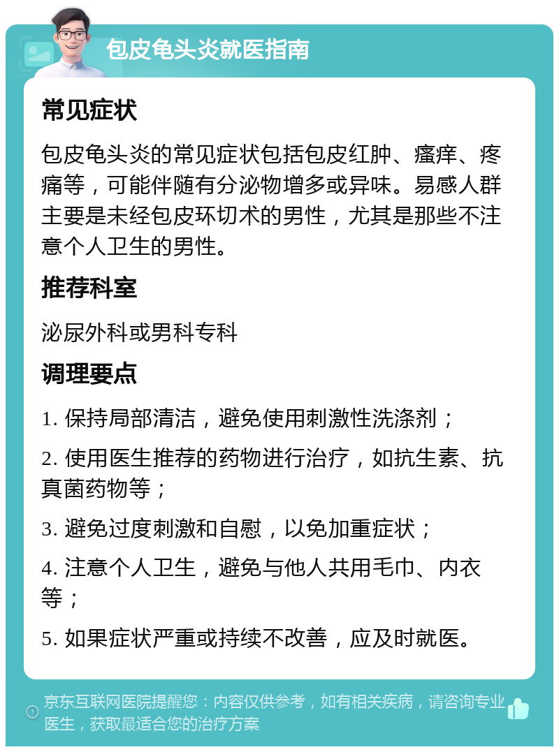 包皮龟头炎就医指南 常见症状 包皮龟头炎的常见症状包括包皮红肿、瘙痒、疼痛等，可能伴随有分泌物增多或异味。易感人群主要是未经包皮环切术的男性，尤其是那些不注意个人卫生的男性。 推荐科室 泌尿外科或男科专科 调理要点 1. 保持局部清洁，避免使用刺激性洗涤剂； 2. 使用医生推荐的药物进行治疗，如抗生素、抗真菌药物等； 3. 避免过度刺激和自慰，以免加重症状； 4. 注意个人卫生，避免与他人共用毛巾、内衣等； 5. 如果症状严重或持续不改善，应及时就医。