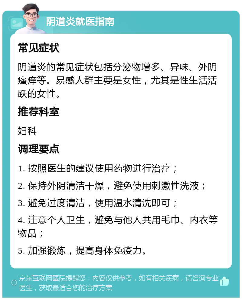 阴道炎就医指南 常见症状 阴道炎的常见症状包括分泌物增多、异味、外阴瘙痒等。易感人群主要是女性，尤其是性生活活跃的女性。 推荐科室 妇科 调理要点 1. 按照医生的建议使用药物进行治疗； 2. 保持外阴清洁干燥，避免使用刺激性洗液； 3. 避免过度清洁，使用温水清洗即可； 4. 注意个人卫生，避免与他人共用毛巾、内衣等物品； 5. 加强锻炼，提高身体免疫力。