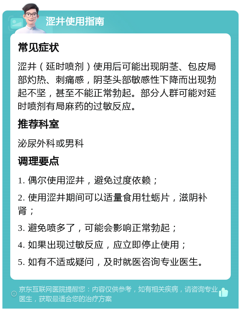 涩井使用指南 常见症状 涩井（延时喷剂）使用后可能出现阴茎、包皮局部灼热、刺痛感，阴茎头部敏感性下降而出现勃起不坚，甚至不能正常勃起。部分人群可能对延时喷剂有局麻药的过敏反应。 推荐科室 泌尿外科或男科 调理要点 1. 偶尔使用涩井，避免过度依赖； 2. 使用涩井期间可以适量食用牡蛎片，滋阴补肾； 3. 避免喷多了，可能会影响正常勃起； 4. 如果出现过敏反应，应立即停止使用； 5. 如有不适或疑问，及时就医咨询专业医生。