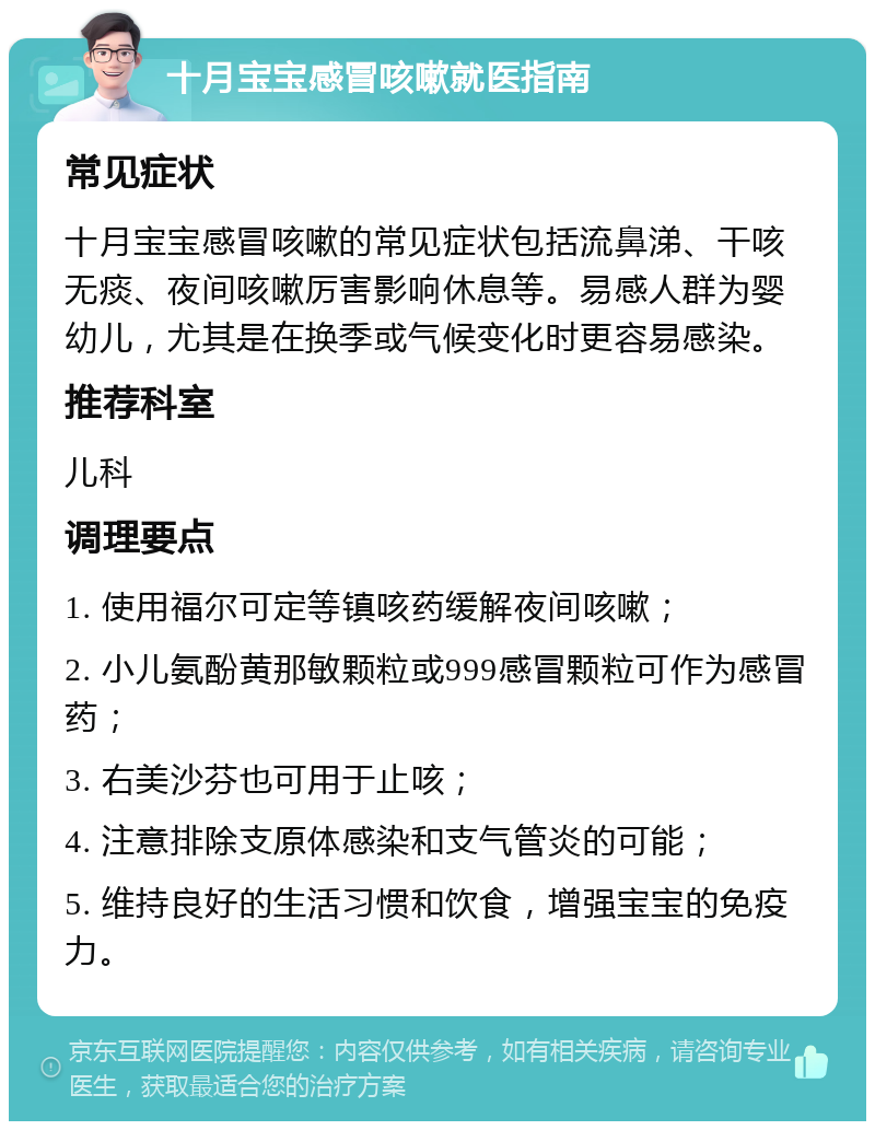 十月宝宝感冒咳嗽就医指南 常见症状 十月宝宝感冒咳嗽的常见症状包括流鼻涕、干咳无痰、夜间咳嗽厉害影响休息等。易感人群为婴幼儿，尤其是在换季或气候变化时更容易感染。 推荐科室 儿科 调理要点 1. 使用福尔可定等镇咳药缓解夜间咳嗽； 2. 小儿氨酚黄那敏颗粒或999感冒颗粒可作为感冒药； 3. 右美沙芬也可用于止咳； 4. 注意排除支原体感染和支气管炎的可能； 5. 维持良好的生活习惯和饮食，增强宝宝的免疫力。