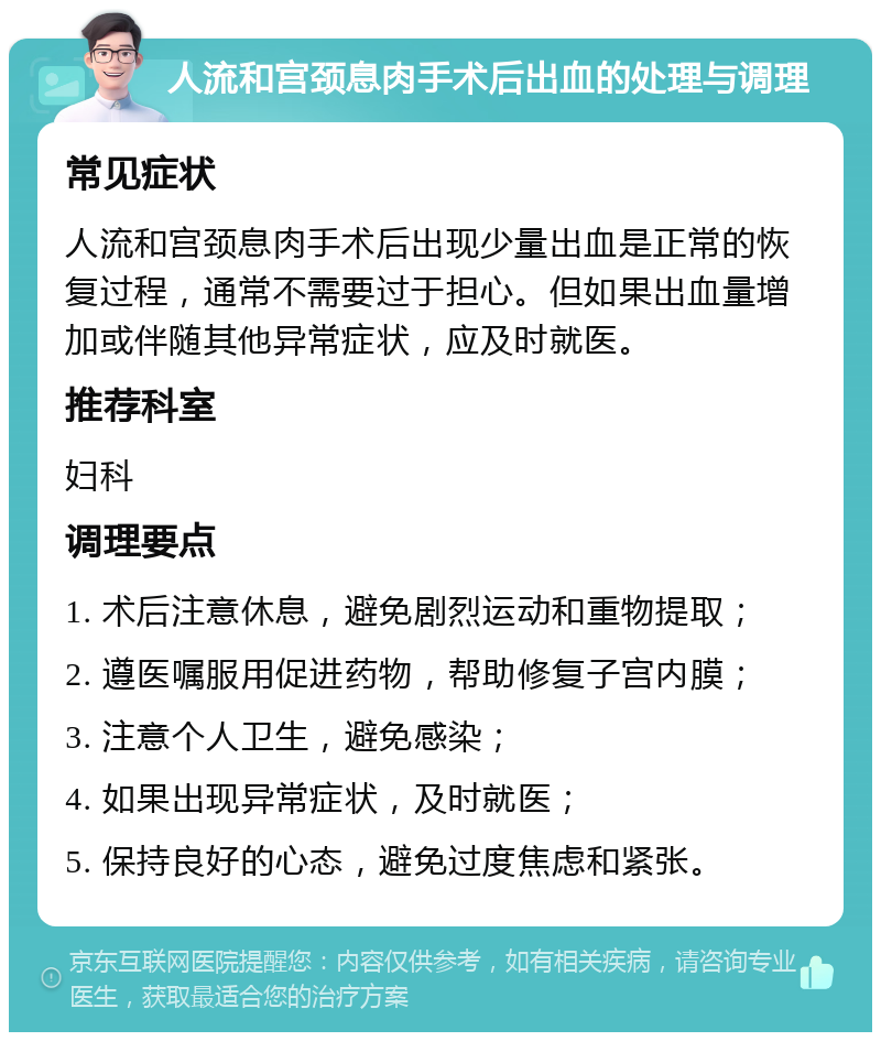 人流和宫颈息肉手术后出血的处理与调理 常见症状 人流和宫颈息肉手术后出现少量出血是正常的恢复过程，通常不需要过于担心。但如果出血量增加或伴随其他异常症状，应及时就医。 推荐科室 妇科 调理要点 1. 术后注意休息，避免剧烈运动和重物提取； 2. 遵医嘱服用促进药物，帮助修复子宫内膜； 3. 注意个人卫生，避免感染； 4. 如果出现异常症状，及时就医； 5. 保持良好的心态，避免过度焦虑和紧张。