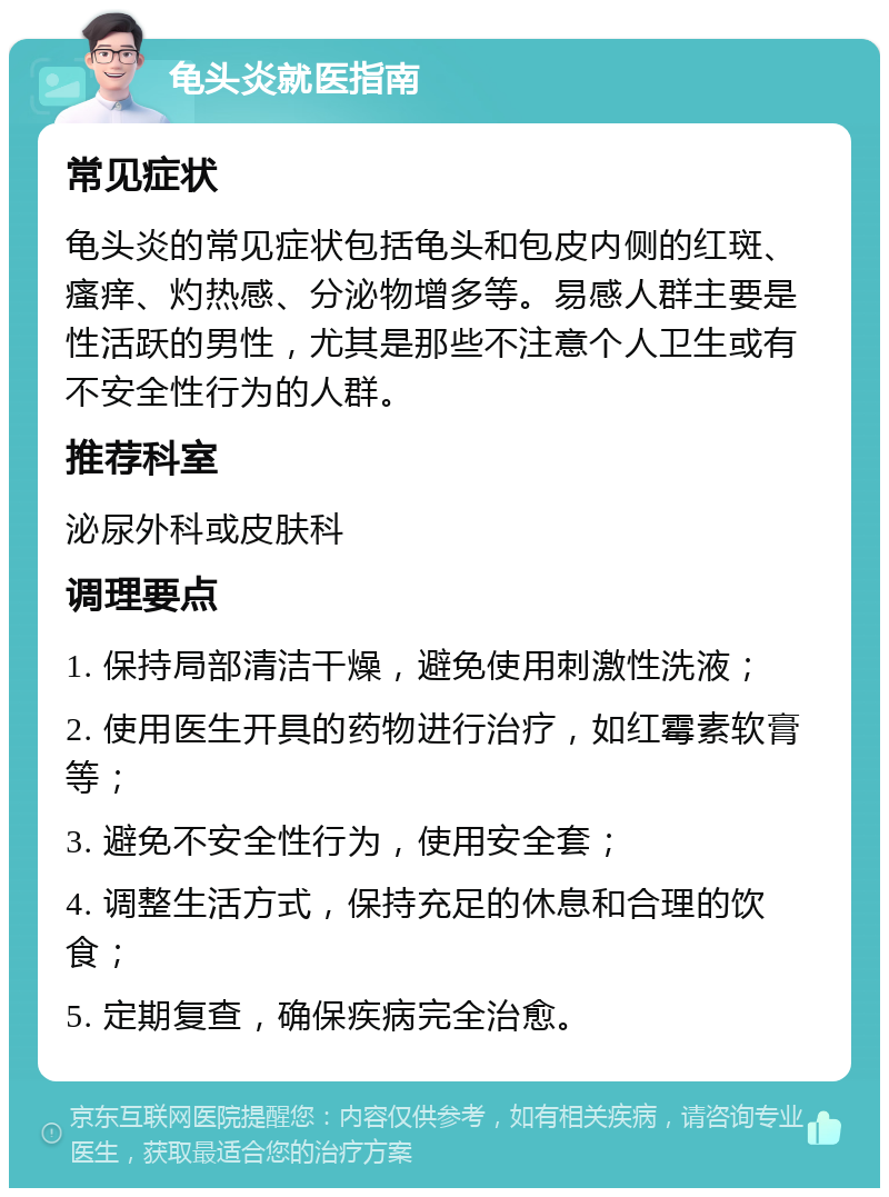 龟头炎就医指南 常见症状 龟头炎的常见症状包括龟头和包皮内侧的红斑、瘙痒、灼热感、分泌物增多等。易感人群主要是性活跃的男性，尤其是那些不注意个人卫生或有不安全性行为的人群。 推荐科室 泌尿外科或皮肤科 调理要点 1. 保持局部清洁干燥，避免使用刺激性洗液； 2. 使用医生开具的药物进行治疗，如红霉素软膏等； 3. 避免不安全性行为，使用安全套； 4. 调整生活方式，保持充足的休息和合理的饮食； 5. 定期复查，确保疾病完全治愈。