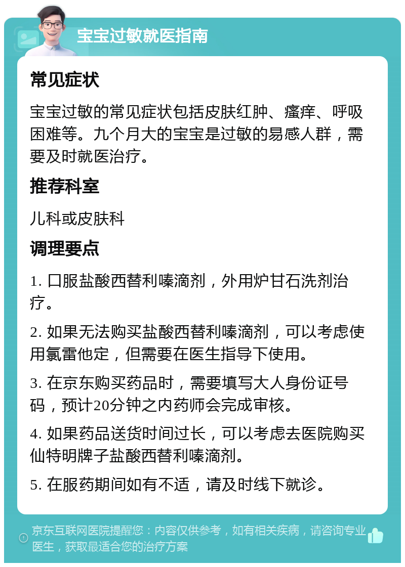 宝宝过敏就医指南 常见症状 宝宝过敏的常见症状包括皮肤红肿、瘙痒、呼吸困难等。九个月大的宝宝是过敏的易感人群，需要及时就医治疗。 推荐科室 儿科或皮肤科 调理要点 1. 口服盐酸西替利嗪滴剂，外用炉甘石洗剂治疗。 2. 如果无法购买盐酸西替利嗪滴剂，可以考虑使用氯雷他定，但需要在医生指导下使用。 3. 在京东购买药品时，需要填写大人身份证号码，预计20分钟之内药师会完成审核。 4. 如果药品送货时间过长，可以考虑去医院购买仙特明牌子盐酸西替利嗪滴剂。 5. 在服药期间如有不适，请及时线下就诊。