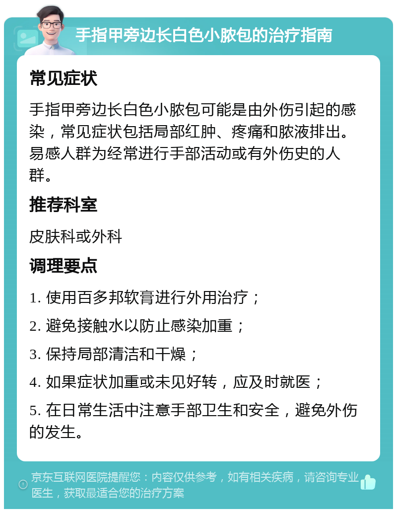 手指甲旁边长白色小脓包的治疗指南 常见症状 手指甲旁边长白色小脓包可能是由外伤引起的感染，常见症状包括局部红肿、疼痛和脓液排出。易感人群为经常进行手部活动或有外伤史的人群。 推荐科室 皮肤科或外科 调理要点 1. 使用百多邦软膏进行外用治疗； 2. 避免接触水以防止感染加重； 3. 保持局部清洁和干燥； 4. 如果症状加重或未见好转，应及时就医； 5. 在日常生活中注意手部卫生和安全，避免外伤的发生。