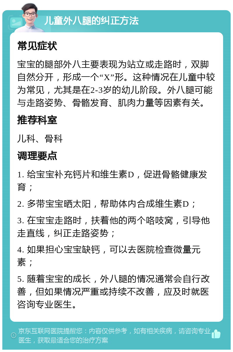 儿童外八腿的纠正方法 常见症状 宝宝的腿部外八主要表现为站立或走路时，双脚自然分开，形成一个“X”形。这种情况在儿童中较为常见，尤其是在2-3岁的幼儿阶段。外八腿可能与走路姿势、骨骼发育、肌肉力量等因素有关。 推荐科室 儿科、骨科 调理要点 1. 给宝宝补充钙片和维生素D，促进骨骼健康发育； 2. 多带宝宝晒太阳，帮助体内合成维生素D； 3. 在宝宝走路时，扶着他的两个咯吱窝，引导他走直线，纠正走路姿势； 4. 如果担心宝宝缺钙，可以去医院检查微量元素； 5. 随着宝宝的成长，外八腿的情况通常会自行改善，但如果情况严重或持续不改善，应及时就医咨询专业医生。