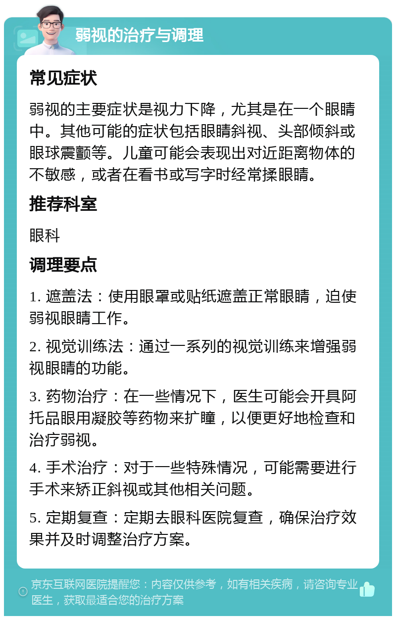 弱视的治疗与调理 常见症状 弱视的主要症状是视力下降，尤其是在一个眼睛中。其他可能的症状包括眼睛斜视、头部倾斜或眼球震颤等。儿童可能会表现出对近距离物体的不敏感，或者在看书或写字时经常揉眼睛。 推荐科室 眼科 调理要点 1. 遮盖法：使用眼罩或贴纸遮盖正常眼睛，迫使弱视眼睛工作。 2. 视觉训练法：通过一系列的视觉训练来增强弱视眼睛的功能。 3. 药物治疗：在一些情况下，医生可能会开具阿托品眼用凝胶等药物来扩瞳，以便更好地检查和治疗弱视。 4. 手术治疗：对于一些特殊情况，可能需要进行手术来矫正斜视或其他相关问题。 5. 定期复查：定期去眼科医院复查，确保治疗效果并及时调整治疗方案。