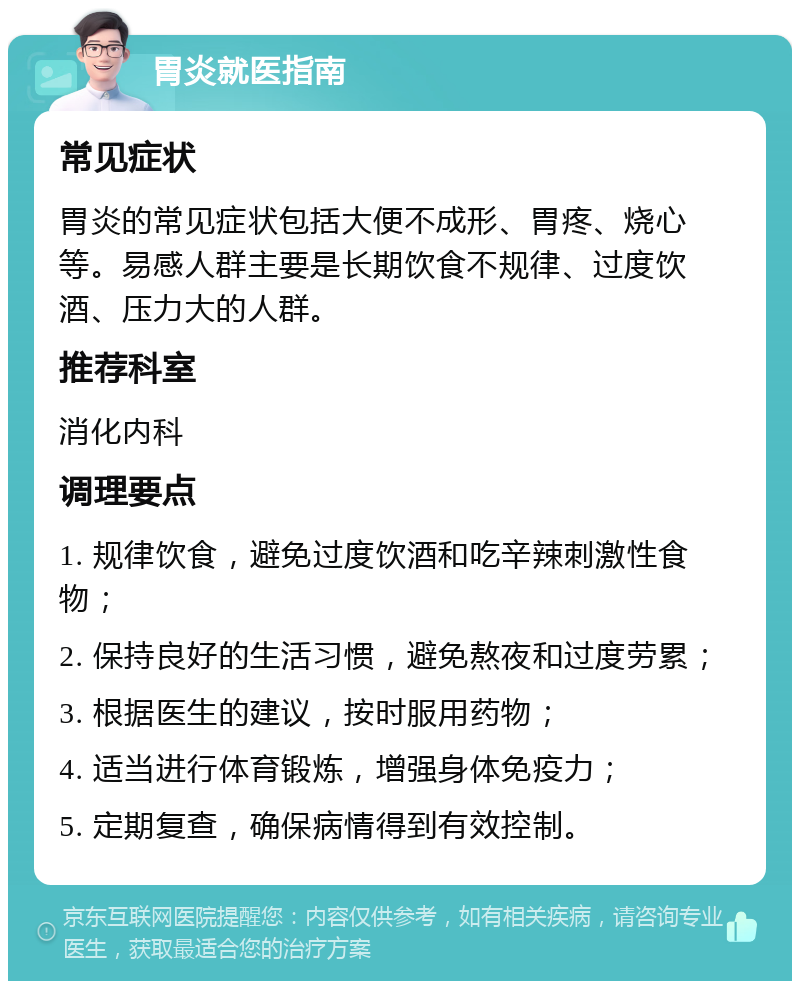 胃炎就医指南 常见症状 胃炎的常见症状包括大便不成形、胃疼、烧心等。易感人群主要是长期饮食不规律、过度饮酒、压力大的人群。 推荐科室 消化内科 调理要点 1. 规律饮食，避免过度饮酒和吃辛辣刺激性食物； 2. 保持良好的生活习惯，避免熬夜和过度劳累； 3. 根据医生的建议，按时服用药物； 4. 适当进行体育锻炼，增强身体免疫力； 5. 定期复查，确保病情得到有效控制。