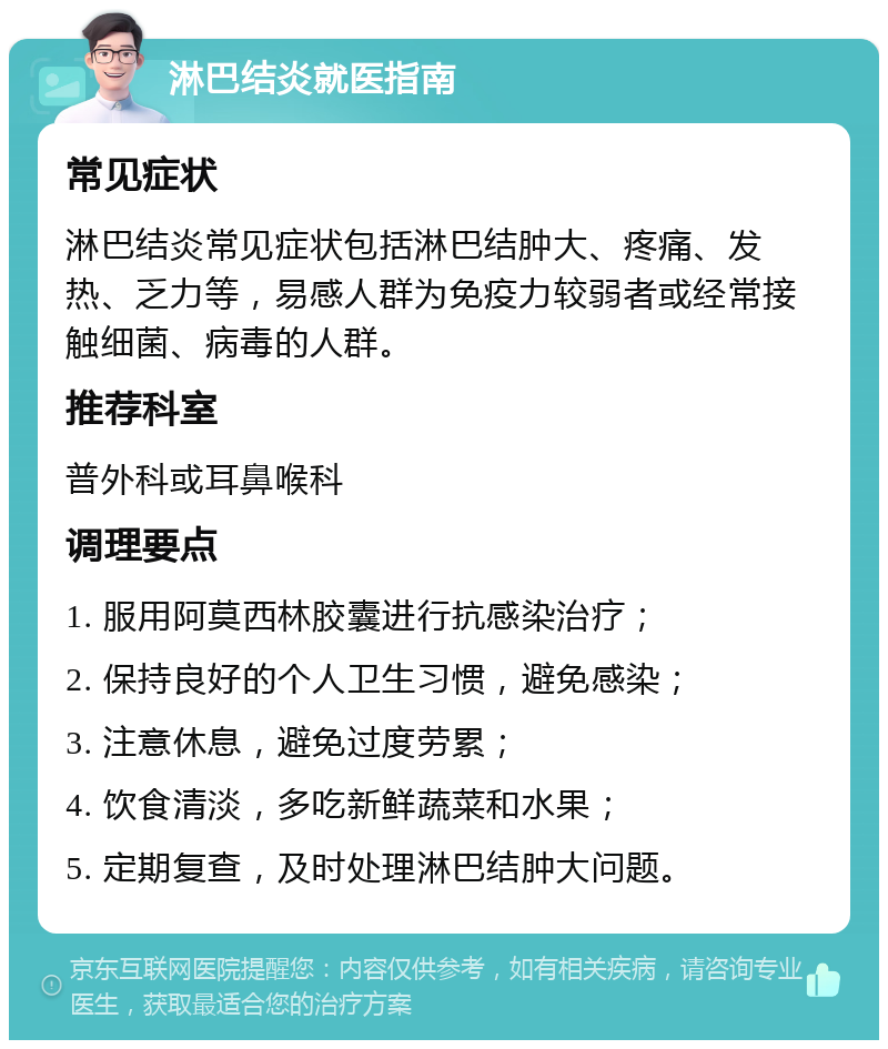 淋巴结炎就医指南 常见症状 淋巴结炎常见症状包括淋巴结肿大、疼痛、发热、乏力等，易感人群为免疫力较弱者或经常接触细菌、病毒的人群。 推荐科室 普外科或耳鼻喉科 调理要点 1. 服用阿莫西林胶囊进行抗感染治疗； 2. 保持良好的个人卫生习惯，避免感染； 3. 注意休息，避免过度劳累； 4. 饮食清淡，多吃新鲜蔬菜和水果； 5. 定期复查，及时处理淋巴结肿大问题。