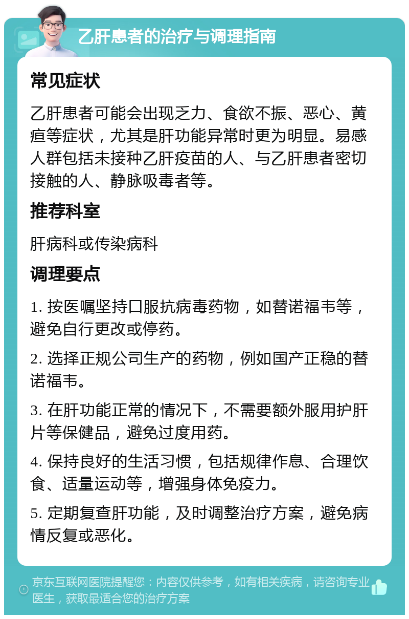 乙肝患者的治疗与调理指南 常见症状 乙肝患者可能会出现乏力、食欲不振、恶心、黄疸等症状，尤其是肝功能异常时更为明显。易感人群包括未接种乙肝疫苗的人、与乙肝患者密切接触的人、静脉吸毒者等。 推荐科室 肝病科或传染病科 调理要点 1. 按医嘱坚持口服抗病毒药物，如替诺福韦等，避免自行更改或停药。 2. 选择正规公司生产的药物，例如国产正稳的替诺福韦。 3. 在肝功能正常的情况下，不需要额外服用护肝片等保健品，避免过度用药。 4. 保持良好的生活习惯，包括规律作息、合理饮食、适量运动等，增强身体免疫力。 5. 定期复查肝功能，及时调整治疗方案，避免病情反复或恶化。