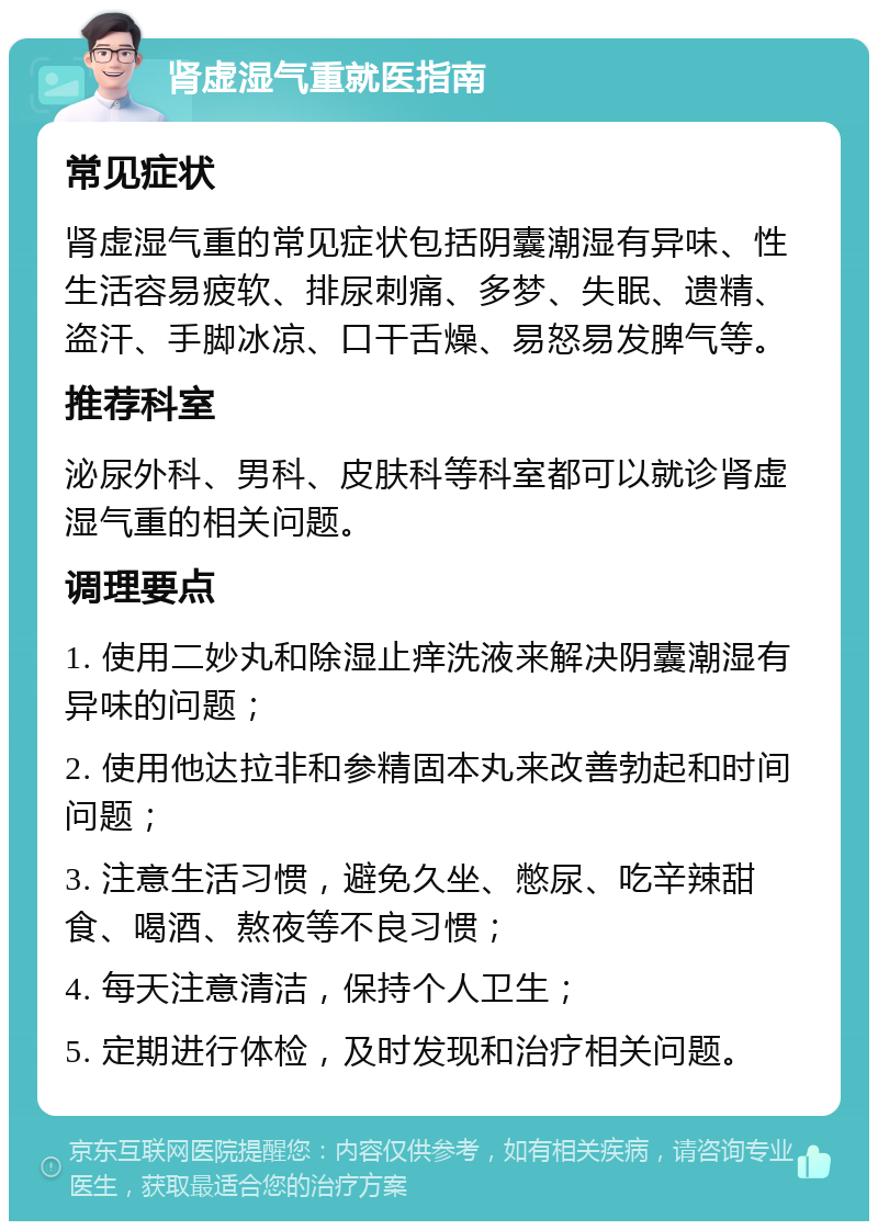 肾虚湿气重就医指南 常见症状 肾虚湿气重的常见症状包括阴囊潮湿有异味、性生活容易疲软、排尿刺痛、多梦、失眠、遗精、盗汗、手脚冰凉、口干舌燥、易怒易发脾气等。 推荐科室 泌尿外科、男科、皮肤科等科室都可以就诊肾虚湿气重的相关问题。 调理要点 1. 使用二妙丸和除湿止痒洗液来解决阴囊潮湿有异味的问题； 2. 使用他达拉非和参精固本丸来改善勃起和时间问题； 3. 注意生活习惯，避免久坐、憋尿、吃辛辣甜食、喝酒、熬夜等不良习惯； 4. 每天注意清洁，保持个人卫生； 5. 定期进行体检，及时发现和治疗相关问题。