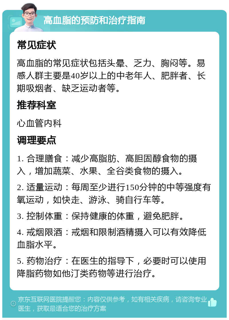 高血脂的预防和治疗指南 常见症状 高血脂的常见症状包括头晕、乏力、胸闷等。易感人群主要是40岁以上的中老年人、肥胖者、长期吸烟者、缺乏运动者等。 推荐科室 心血管内科 调理要点 1. 合理膳食：减少高脂肪、高胆固醇食物的摄入，增加蔬菜、水果、全谷类食物的摄入。 2. 适量运动：每周至少进行150分钟的中等强度有氧运动，如快走、游泳、骑自行车等。 3. 控制体重：保持健康的体重，避免肥胖。 4. 戒烟限酒：戒烟和限制酒精摄入可以有效降低血脂水平。 5. 药物治疗：在医生的指导下，必要时可以使用降脂药物如他汀类药物等进行治疗。