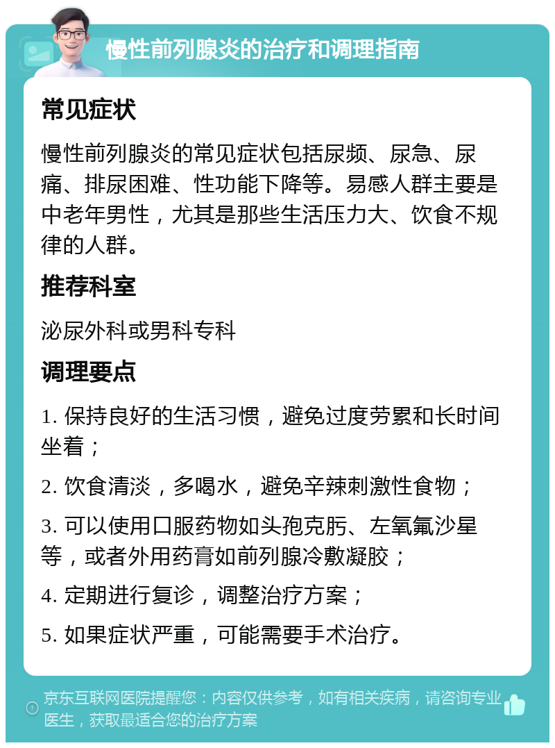 慢性前列腺炎的治疗和调理指南 常见症状 慢性前列腺炎的常见症状包括尿频、尿急、尿痛、排尿困难、性功能下降等。易感人群主要是中老年男性，尤其是那些生活压力大、饮食不规律的人群。 推荐科室 泌尿外科或男科专科 调理要点 1. 保持良好的生活习惯，避免过度劳累和长时间坐着； 2. 饮食清淡，多喝水，避免辛辣刺激性食物； 3. 可以使用口服药物如头孢克肟、左氧氟沙星等，或者外用药膏如前列腺冷敷凝胶； 4. 定期进行复诊，调整治疗方案； 5. 如果症状严重，可能需要手术治疗。