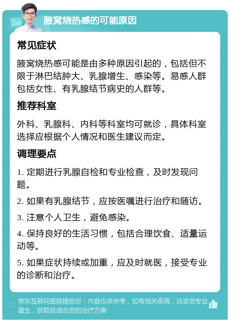 腋窝烧热感的可能原因 常见症状 腋窝烧热感可能是由多种原因引起的，包括但不限于淋巴结肿大、乳腺增生、感染等。易感人群包括女性、有乳腺结节病史的人群等。 推荐科室 外科、乳腺科、内科等科室均可就诊，具体科室选择应根据个人情况和医生建议而定。 调理要点 1. 定期进行乳腺自检和专业检查，及时发现问题。 2. 如果有乳腺结节，应按医嘱进行治疗和随访。 3. 注意个人卫生，避免感染。 4. 保持良好的生活习惯，包括合理饮食、适量运动等。 5. 如果症状持续或加重，应及时就医，接受专业的诊断和治疗。