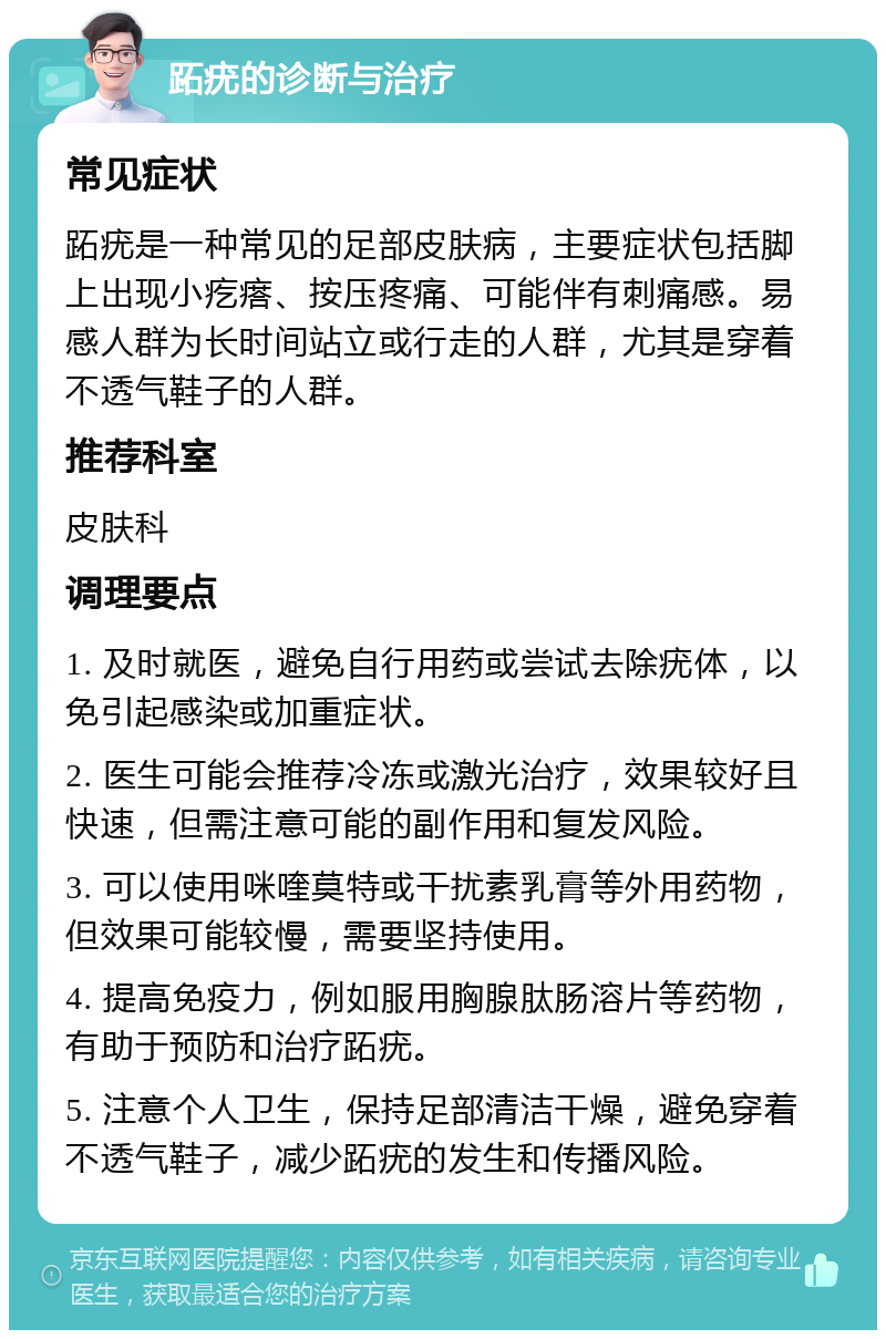 跖疣的诊断与治疗 常见症状 跖疣是一种常见的足部皮肤病，主要症状包括脚上出现小疙瘩、按压疼痛、可能伴有刺痛感。易感人群为长时间站立或行走的人群，尤其是穿着不透气鞋子的人群。 推荐科室 皮肤科 调理要点 1. 及时就医，避免自行用药或尝试去除疣体，以免引起感染或加重症状。 2. 医生可能会推荐冷冻或激光治疗，效果较好且快速，但需注意可能的副作用和复发风险。 3. 可以使用咪喹莫特或干扰素乳膏等外用药物，但效果可能较慢，需要坚持使用。 4. 提高免疫力，例如服用胸腺肽肠溶片等药物，有助于预防和治疗跖疣。 5. 注意个人卫生，保持足部清洁干燥，避免穿着不透气鞋子，减少跖疣的发生和传播风险。