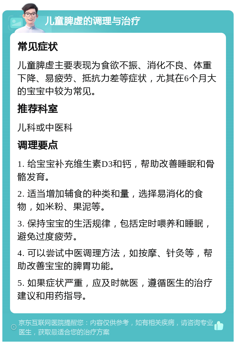 儿童脾虚的调理与治疗 常见症状 儿童脾虚主要表现为食欲不振、消化不良、体重下降、易疲劳、抵抗力差等症状，尤其在6个月大的宝宝中较为常见。 推荐科室 儿科或中医科 调理要点 1. 给宝宝补充维生素D3和钙，帮助改善睡眠和骨骼发育。 2. 适当增加辅食的种类和量，选择易消化的食物，如米粉、果泥等。 3. 保持宝宝的生活规律，包括定时喂养和睡眠，避免过度疲劳。 4. 可以尝试中医调理方法，如按摩、针灸等，帮助改善宝宝的脾胃功能。 5. 如果症状严重，应及时就医，遵循医生的治疗建议和用药指导。