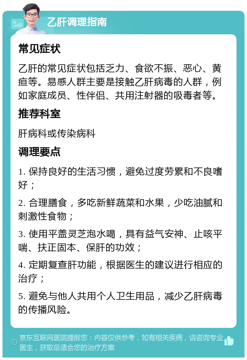 乙肝调理指南 常见症状 乙肝的常见症状包括乏力、食欲不振、恶心、黄疸等。易感人群主要是接触乙肝病毒的人群，例如家庭成员、性伴侣、共用注射器的吸毒者等。 推荐科室 肝病科或传染病科 调理要点 1. 保持良好的生活习惯，避免过度劳累和不良嗜好； 2. 合理膳食，多吃新鲜蔬菜和水果，少吃油腻和刺激性食物； 3. 使用平盖灵芝泡水喝，具有益气安神、止咳平喘、扶正固本、保肝的功效； 4. 定期复查肝功能，根据医生的建议进行相应的治疗； 5. 避免与他人共用个人卫生用品，减少乙肝病毒的传播风险。