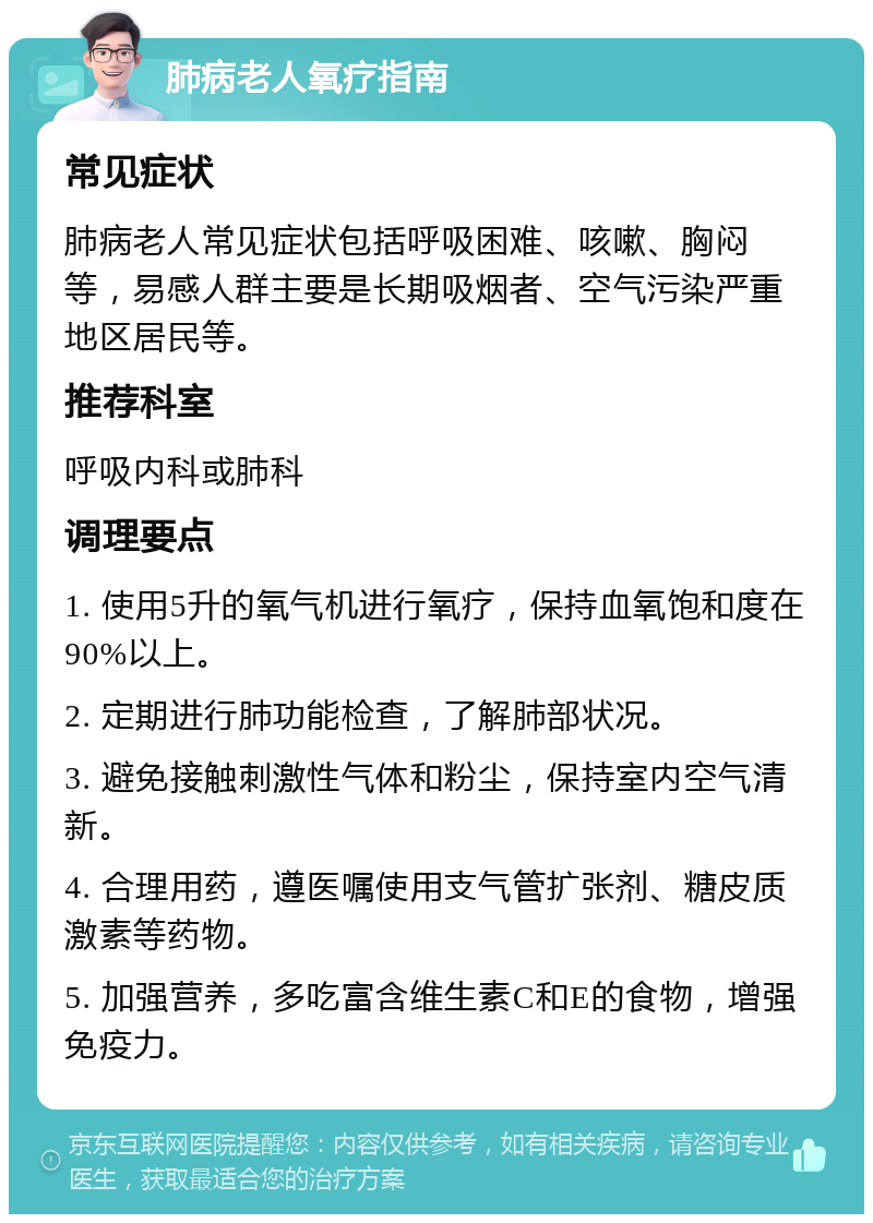 肺病老人氧疗指南 常见症状 肺病老人常见症状包括呼吸困难、咳嗽、胸闷等，易感人群主要是长期吸烟者、空气污染严重地区居民等。 推荐科室 呼吸内科或肺科 调理要点 1. 使用5升的氧气机进行氧疗，保持血氧饱和度在90%以上。 2. 定期进行肺功能检查，了解肺部状况。 3. 避免接触刺激性气体和粉尘，保持室内空气清新。 4. 合理用药，遵医嘱使用支气管扩张剂、糖皮质激素等药物。 5. 加强营养，多吃富含维生素C和E的食物，增强免疫力。