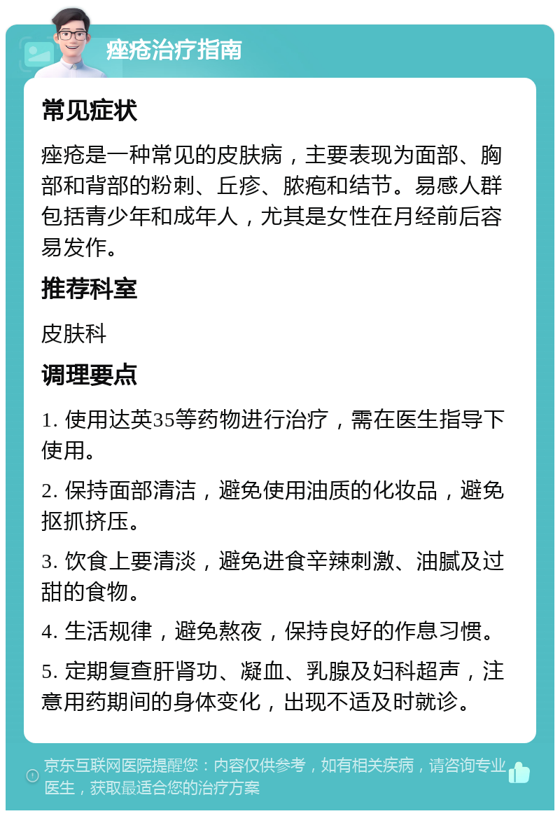 痤疮治疗指南 常见症状 痤疮是一种常见的皮肤病，主要表现为面部、胸部和背部的粉刺、丘疹、脓疱和结节。易感人群包括青少年和成年人，尤其是女性在月经前后容易发作。 推荐科室 皮肤科 调理要点 1. 使用达英35等药物进行治疗，需在医生指导下使用。 2. 保持面部清洁，避免使用油质的化妆品，避免抠抓挤压。 3. 饮食上要清淡，避免进食辛辣刺激、油腻及过甜的食物。 4. 生活规律，避免熬夜，保持良好的作息习惯。 5. 定期复查肝肾功、凝血、乳腺及妇科超声，注意用药期间的身体变化，出现不适及时就诊。