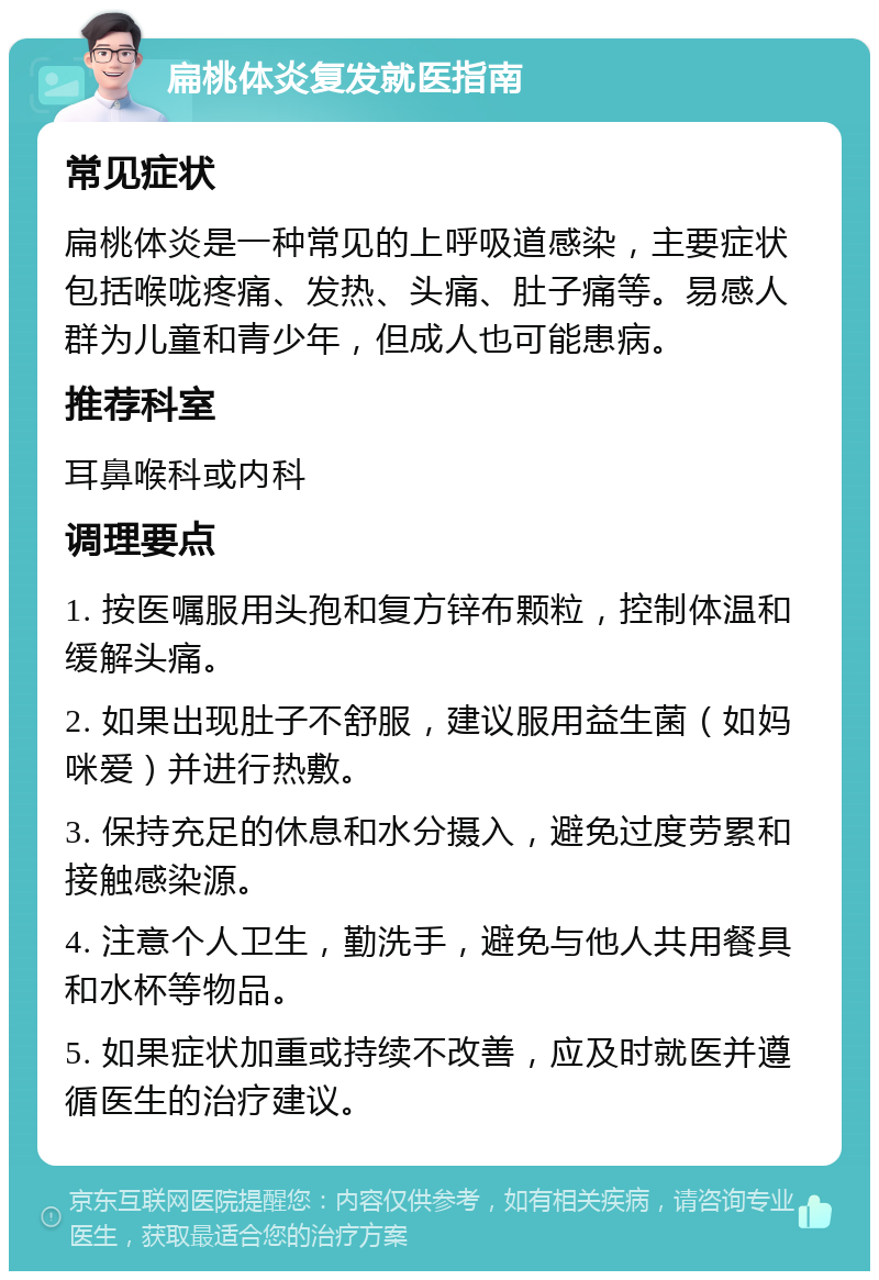 扁桃体炎复发就医指南 常见症状 扁桃体炎是一种常见的上呼吸道感染，主要症状包括喉咙疼痛、发热、头痛、肚子痛等。易感人群为儿童和青少年，但成人也可能患病。 推荐科室 耳鼻喉科或内科 调理要点 1. 按医嘱服用头孢和复方锌布颗粒，控制体温和缓解头痛。 2. 如果出现肚子不舒服，建议服用益生菌（如妈咪爱）并进行热敷。 3. 保持充足的休息和水分摄入，避免过度劳累和接触感染源。 4. 注意个人卫生，勤洗手，避免与他人共用餐具和水杯等物品。 5. 如果症状加重或持续不改善，应及时就医并遵循医生的治疗建议。