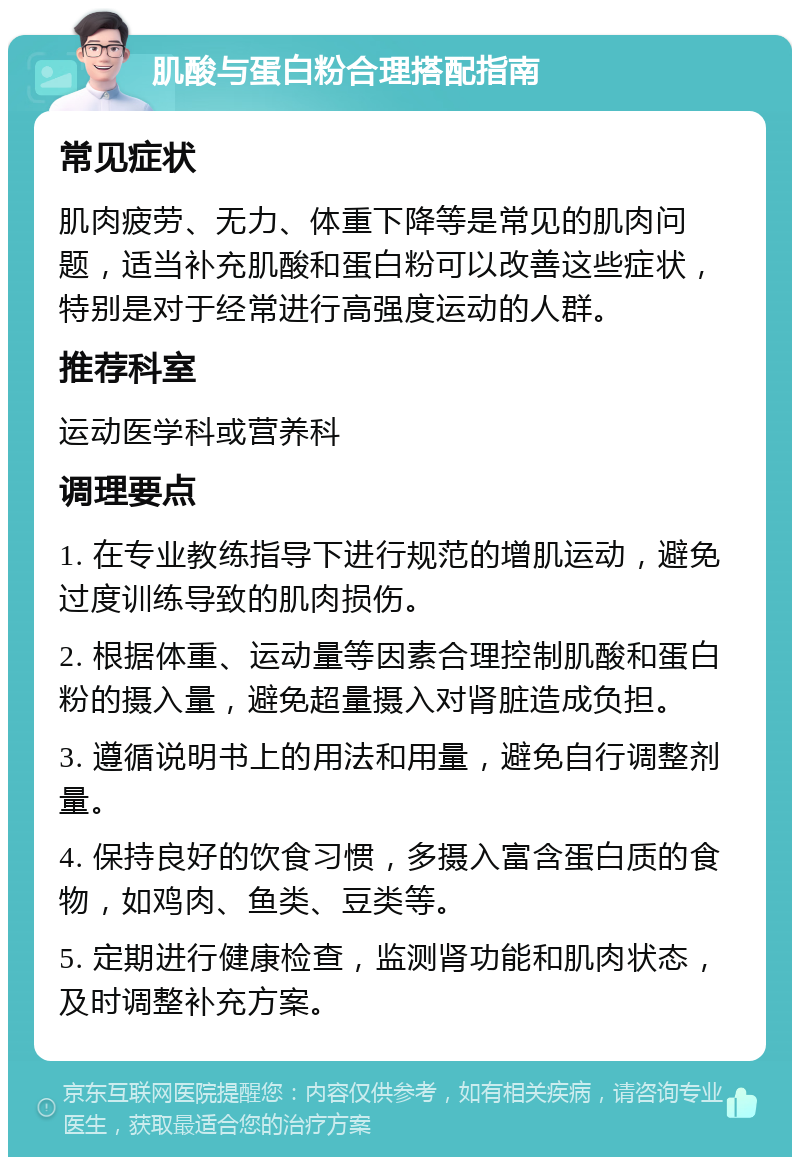 肌酸与蛋白粉合理搭配指南 常见症状 肌肉疲劳、无力、体重下降等是常见的肌肉问题，适当补充肌酸和蛋白粉可以改善这些症状，特别是对于经常进行高强度运动的人群。 推荐科室 运动医学科或营养科 调理要点 1. 在专业教练指导下进行规范的增肌运动，避免过度训练导致的肌肉损伤。 2. 根据体重、运动量等因素合理控制肌酸和蛋白粉的摄入量，避免超量摄入对肾脏造成负担。 3. 遵循说明书上的用法和用量，避免自行调整剂量。 4. 保持良好的饮食习惯，多摄入富含蛋白质的食物，如鸡肉、鱼类、豆类等。 5. 定期进行健康检查，监测肾功能和肌肉状态，及时调整补充方案。