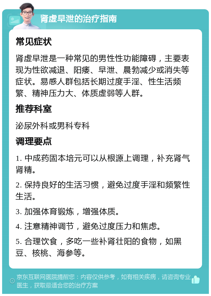 肾虚早泄的治疗指南 常见症状 肾虚早泄是一种常见的男性性功能障碍，主要表现为性欲减退、阳痿、早泄、晨勃减少或消失等症状。易感人群包括长期过度手淫、性生活频繁、精神压力大、体质虚弱等人群。 推荐科室 泌尿外科或男科专科 调理要点 1. 中成药固本培元可以从根源上调理，补充肾气肾精。 2. 保持良好的生活习惯，避免过度手淫和频繁性生活。 3. 加强体育锻炼，增强体质。 4. 注意精神调节，避免过度压力和焦虑。 5. 合理饮食，多吃一些补肾壮阳的食物，如黑豆、核桃、海参等。