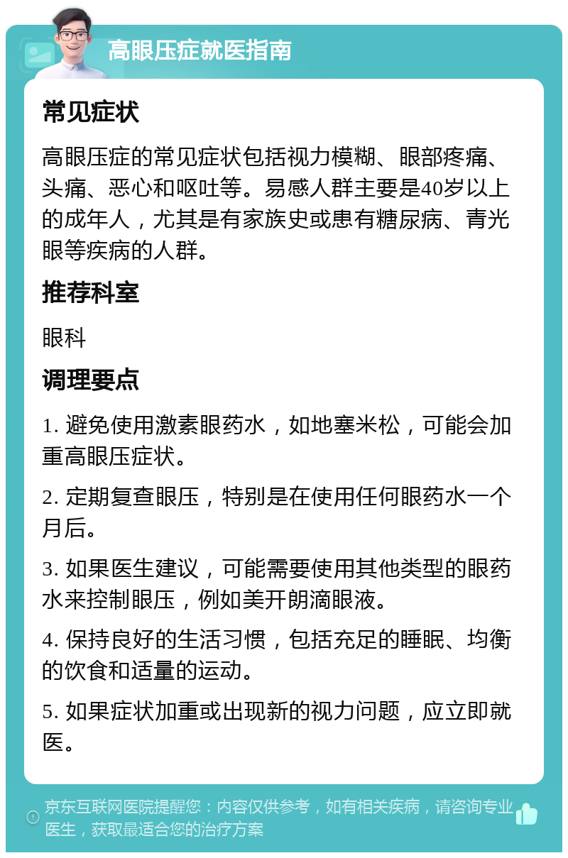 高眼压症就医指南 常见症状 高眼压症的常见症状包括视力模糊、眼部疼痛、头痛、恶心和呕吐等。易感人群主要是40岁以上的成年人，尤其是有家族史或患有糖尿病、青光眼等疾病的人群。 推荐科室 眼科 调理要点 1. 避免使用激素眼药水，如地塞米松，可能会加重高眼压症状。 2. 定期复查眼压，特别是在使用任何眼药水一个月后。 3. 如果医生建议，可能需要使用其他类型的眼药水来控制眼压，例如美开朗滴眼液。 4. 保持良好的生活习惯，包括充足的睡眠、均衡的饮食和适量的运动。 5. 如果症状加重或出现新的视力问题，应立即就医。