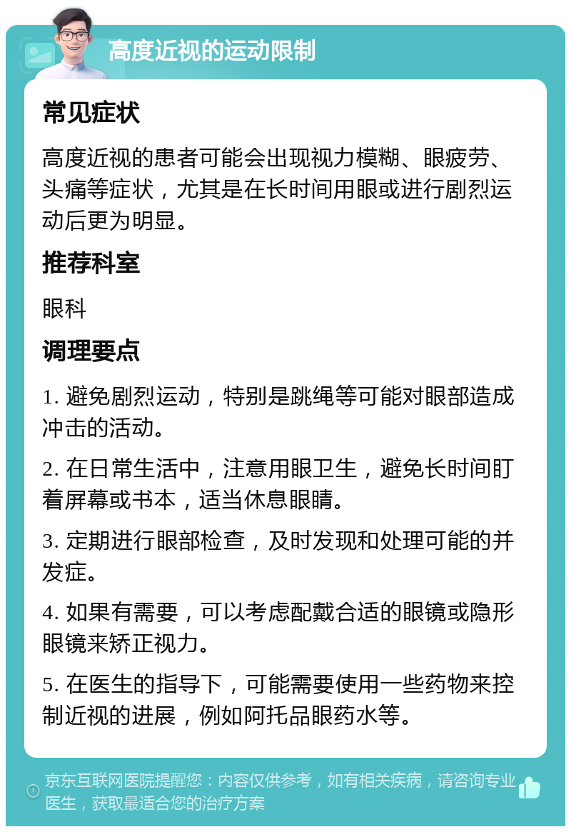 高度近视的运动限制 常见症状 高度近视的患者可能会出现视力模糊、眼疲劳、头痛等症状，尤其是在长时间用眼或进行剧烈运动后更为明显。 推荐科室 眼科 调理要点 1. 避免剧烈运动，特别是跳绳等可能对眼部造成冲击的活动。 2. 在日常生活中，注意用眼卫生，避免长时间盯着屏幕或书本，适当休息眼睛。 3. 定期进行眼部检查，及时发现和处理可能的并发症。 4. 如果有需要，可以考虑配戴合适的眼镜或隐形眼镜来矫正视力。 5. 在医生的指导下，可能需要使用一些药物来控制近视的进展，例如阿托品眼药水等。