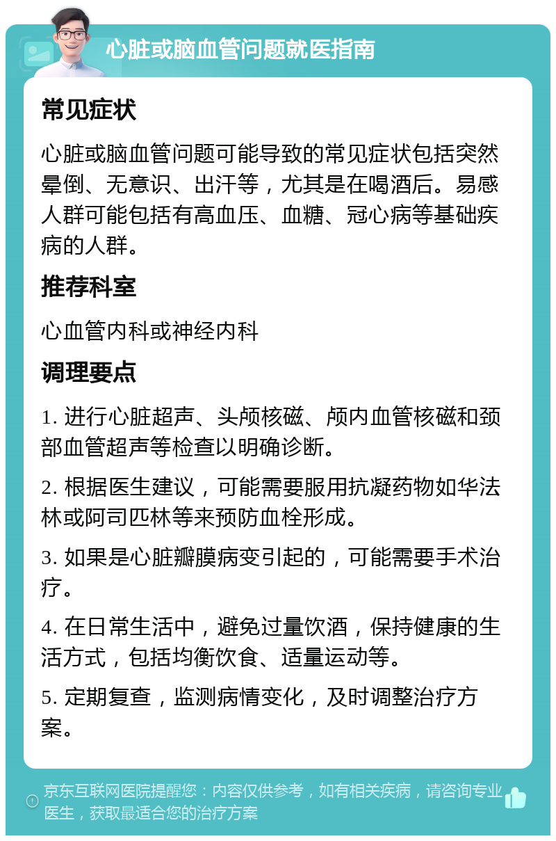 心脏或脑血管问题就医指南 常见症状 心脏或脑血管问题可能导致的常见症状包括突然晕倒、无意识、出汗等，尤其是在喝酒后。易感人群可能包括有高血压、血糖、冠心病等基础疾病的人群。 推荐科室 心血管内科或神经内科 调理要点 1. 进行心脏超声、头颅核磁、颅内血管核磁和颈部血管超声等检查以明确诊断。 2. 根据医生建议，可能需要服用抗凝药物如华法林或阿司匹林等来预防血栓形成。 3. 如果是心脏瓣膜病变引起的，可能需要手术治疗。 4. 在日常生活中，避免过量饮酒，保持健康的生活方式，包括均衡饮食、适量运动等。 5. 定期复查，监测病情变化，及时调整治疗方案。