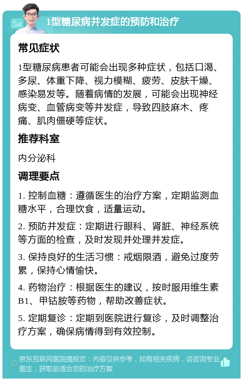 1型糖尿病并发症的预防和治疗 常见症状 1型糖尿病患者可能会出现多种症状，包括口渴、多尿、体重下降、视力模糊、疲劳、皮肤干燥、感染易发等。随着病情的发展，可能会出现神经病变、血管病变等并发症，导致四肢麻木、疼痛、肌肉僵硬等症状。 推荐科室 内分泌科 调理要点 1. 控制血糖：遵循医生的治疗方案，定期监测血糖水平，合理饮食，适量运动。 2. 预防并发症：定期进行眼科、肾脏、神经系统等方面的检查，及时发现并处理并发症。 3. 保持良好的生活习惯：戒烟限酒，避免过度劳累，保持心情愉快。 4. 药物治疗：根据医生的建议，按时服用维生素B1、甲钴胺等药物，帮助改善症状。 5. 定期复诊：定期到医院进行复诊，及时调整治疗方案，确保病情得到有效控制。