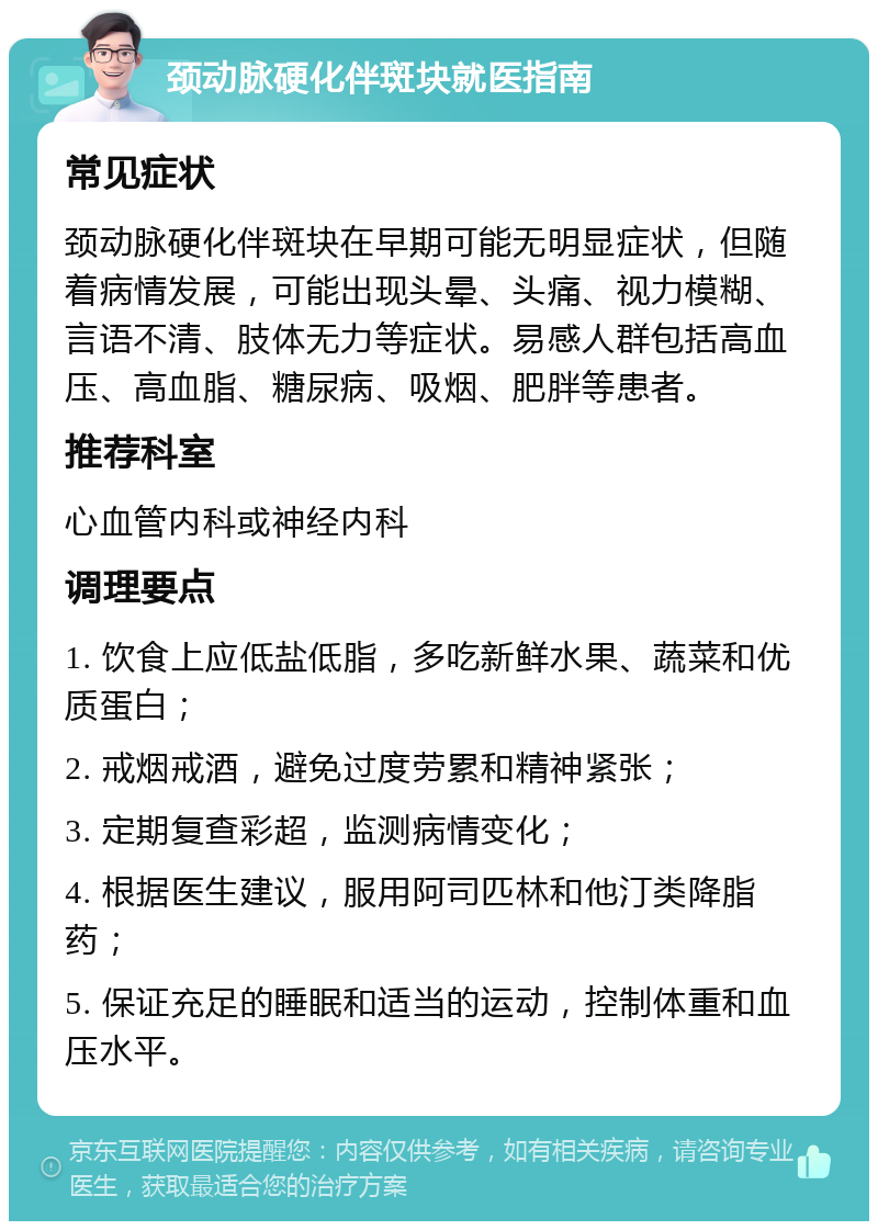 颈动脉硬化伴斑块就医指南 常见症状 颈动脉硬化伴斑块在早期可能无明显症状，但随着病情发展，可能出现头晕、头痛、视力模糊、言语不清、肢体无力等症状。易感人群包括高血压、高血脂、糖尿病、吸烟、肥胖等患者。 推荐科室 心血管内科或神经内科 调理要点 1. 饮食上应低盐低脂，多吃新鲜水果、蔬菜和优质蛋白； 2. 戒烟戒酒，避免过度劳累和精神紧张； 3. 定期复查彩超，监测病情变化； 4. 根据医生建议，服用阿司匹林和他汀类降脂药； 5. 保证充足的睡眠和适当的运动，控制体重和血压水平。