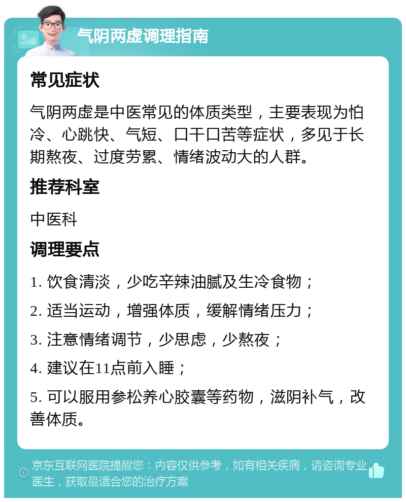 气阴两虚调理指南 常见症状 气阴两虚是中医常见的体质类型，主要表现为怕冷、心跳快、气短、口干口苦等症状，多见于长期熬夜、过度劳累、情绪波动大的人群。 推荐科室 中医科 调理要点 1. 饮食清淡，少吃辛辣油腻及生冷食物； 2. 适当运动，增强体质，缓解情绪压力； 3. 注意情绪调节，少思虑，少熬夜； 4. 建议在11点前入睡； 5. 可以服用参松养心胶囊等药物，滋阴补气，改善体质。