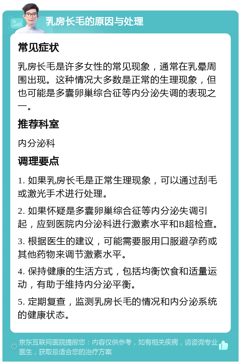 乳房长毛的原因与处理 常见症状 乳房长毛是许多女性的常见现象，通常在乳晕周围出现。这种情况大多数是正常的生理现象，但也可能是多囊卵巢综合征等内分泌失调的表现之一。 推荐科室 内分泌科 调理要点 1. 如果乳房长毛是正常生理现象，可以通过刮毛或激光手术进行处理。 2. 如果怀疑是多囊卵巢综合征等内分泌失调引起，应到医院内分泌科进行激素水平和B超检查。 3. 根据医生的建议，可能需要服用口服避孕药或其他药物来调节激素水平。 4. 保持健康的生活方式，包括均衡饮食和适量运动，有助于维持内分泌平衡。 5. 定期复查，监测乳房长毛的情况和内分泌系统的健康状态。