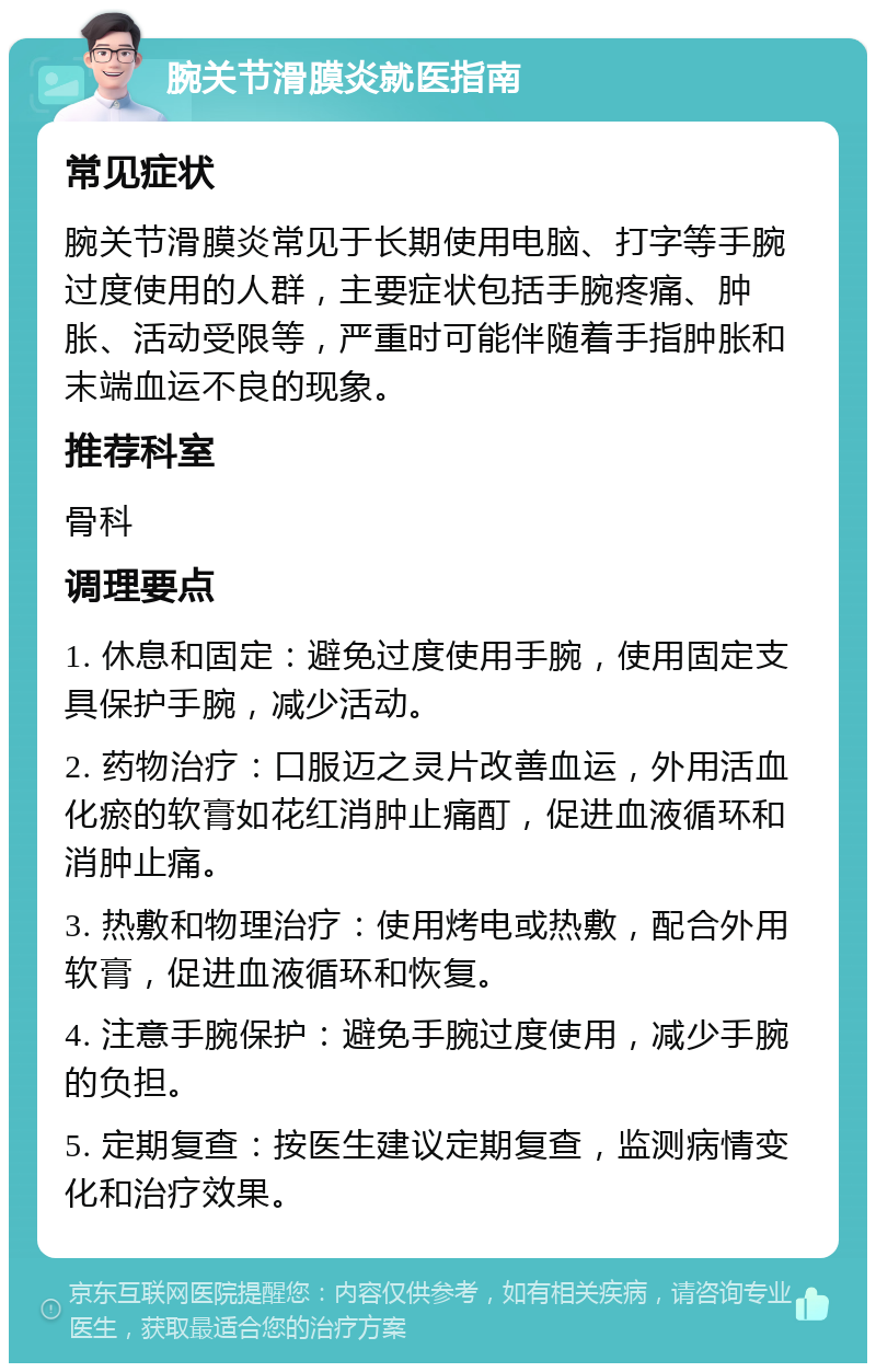 腕关节滑膜炎就医指南 常见症状 腕关节滑膜炎常见于长期使用电脑、打字等手腕过度使用的人群，主要症状包括手腕疼痛、肿胀、活动受限等，严重时可能伴随着手指肿胀和末端血运不良的现象。 推荐科室 骨科 调理要点 1. 休息和固定：避免过度使用手腕，使用固定支具保护手腕，减少活动。 2. 药物治疗：口服迈之灵片改善血运，外用活血化瘀的软膏如花红消肿止痛酊，促进血液循环和消肿止痛。 3. 热敷和物理治疗：使用烤电或热敷，配合外用软膏，促进血液循环和恢复。 4. 注意手腕保护：避免手腕过度使用，减少手腕的负担。 5. 定期复查：按医生建议定期复查，监测病情变化和治疗效果。