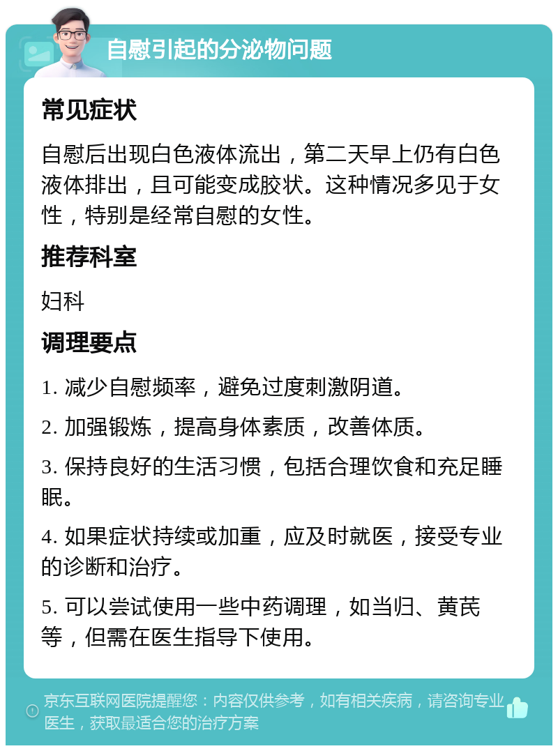 自慰引起的分泌物问题 常见症状 自慰后出现白色液体流出，第二天早上仍有白色液体排出，且可能变成胶状。这种情况多见于女性，特别是经常自慰的女性。 推荐科室 妇科 调理要点 1. 减少自慰频率，避免过度刺激阴道。 2. 加强锻炼，提高身体素质，改善体质。 3. 保持良好的生活习惯，包括合理饮食和充足睡眠。 4. 如果症状持续或加重，应及时就医，接受专业的诊断和治疗。 5. 可以尝试使用一些中药调理，如当归、黄芪等，但需在医生指导下使用。